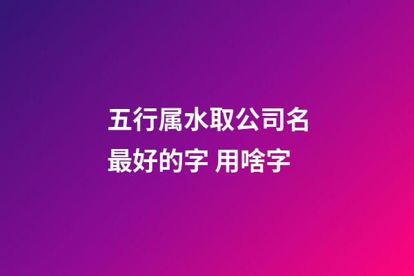 五行属水取公司名最好的字 用啥字-第1张-公司起名-玄机派